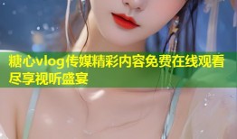 糖心vlog传媒精彩内容免费在线观看尽享视听盛宴