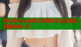 糖心唐vlog日常分享精彩生活点滴温暖陪伴每一天