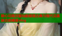 糖心司雨汉服仙韵展现古典与现代完美融合的唯美vlog