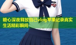 糖心深夜释放自己vlog苹果记录真实生活精彩瞬间