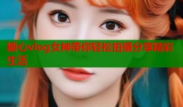 糖心vlog女神带你轻松拍摄分享精彩生活