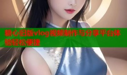 糖心旧版vlog视频制作与分享平台体验轻松便捷