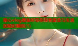 糖心vlog蔡鱼籽带你探索美食与生活的精彩瞬间(1)