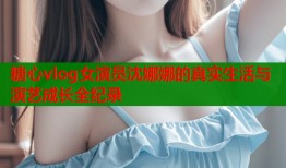 糖心vlog女演员沈娜娜的真实生活与演艺成长全纪录