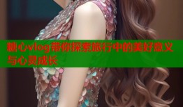 糖心vlog带你探索旅行中的美好意义与心灵成长