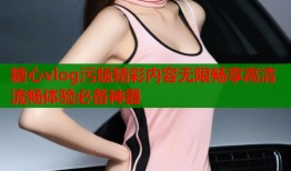 糖心vlog污版精彩内容无限畅享高清流畅体验必备神器