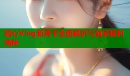 糖心Vlog新秀卡全面解析与独家福利揭秘