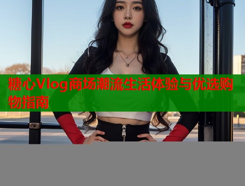糖心Vlog商场潮流生活体验与优选购物指南