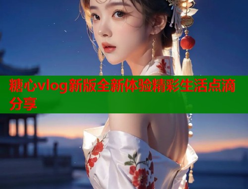 糖心vlog新版全新体验精彩生活点滴分享