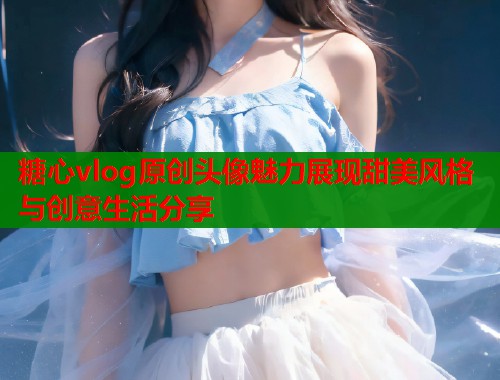 糖心vlog原创头像魅力展现甜美风格与创意生活分享