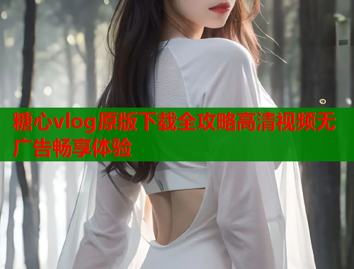 糖心vlog原版下载全攻略高清视频无广告畅享体验
