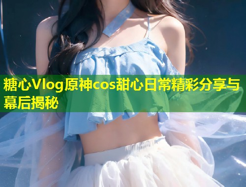 糖心Vlog原神cos甜心日常精彩分享与幕后揭秘