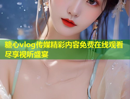 糖心vlog传媒精彩内容免费在线观看尽享视听盛宴