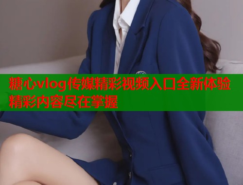 糖心vlog传媒精彩视频入口全新体验精彩内容尽在掌握