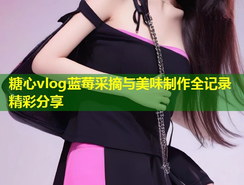 糖心vlog蓝莓采摘与美味制作全记录精彩分享