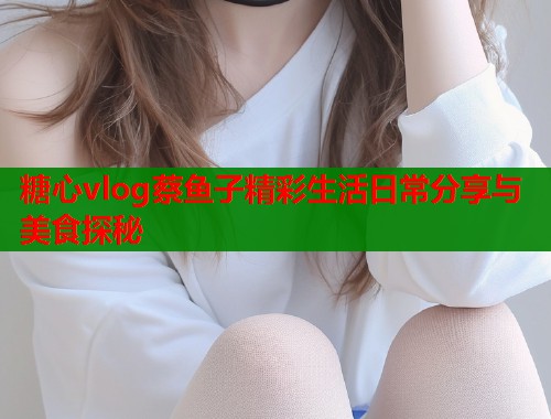 糖心vlog蔡鱼子精彩生活日常分享与美食探秘