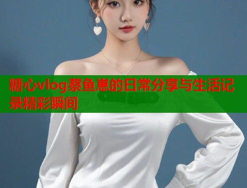 糖心vlog蔡鱼崽的日常分享与生活记录精彩瞬间