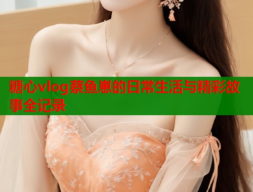 糖心vlog蔡鱼崽的日常生活与精彩故事全记录