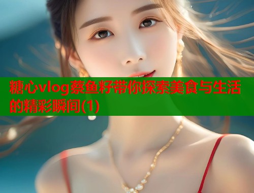 糖心vlog蔡鱼籽带你探索美食与生活的精彩瞬间(1)
