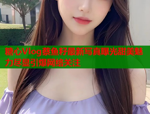 糖心Vlog蔡鱼籽最新写真曝光甜美魅力尽显引爆网络关注