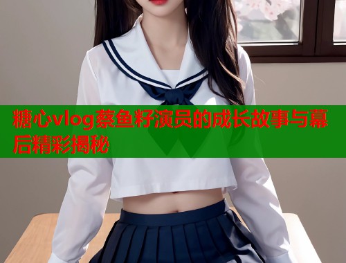 糖心vlog蔡鱼籽演员的成长故事与幕后精彩揭秘