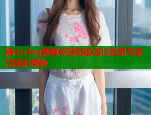 糖心vlog蔡鱼籽演员的成长故事与幕后精彩揭秘
