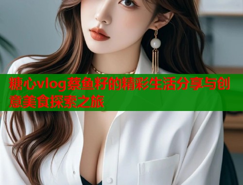 糖心vlog蔡鱼籽的精彩生活分享与创意美食探索之旅
