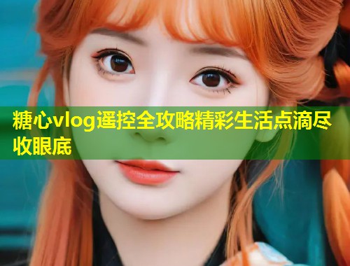 糖心vlog遥控全攻略精彩生活点滴尽收眼底
