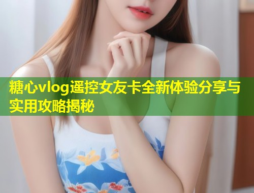 糖心vlog遥控女友卡全新体验分享与实用攻略揭秘