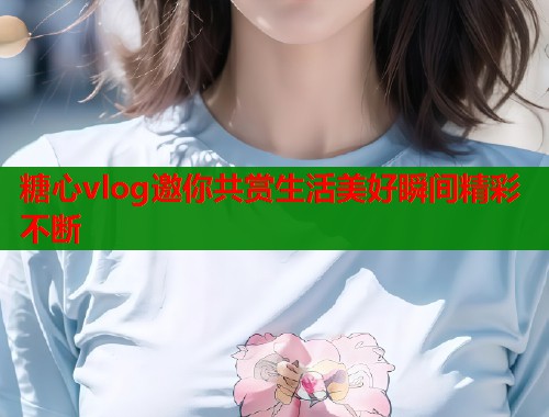 糖心vlog邀你共赏生活美好瞬间精彩不断