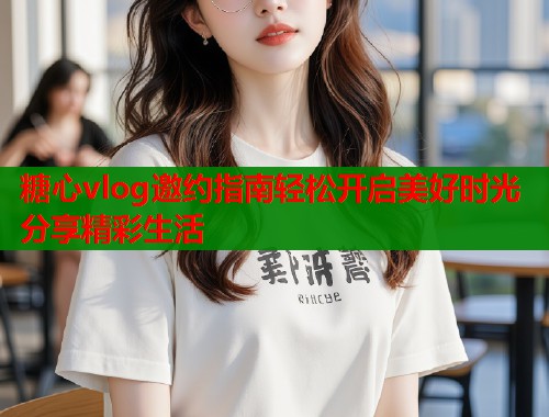 糖心vlog邀约指南轻松开启美好时光分享精彩生活