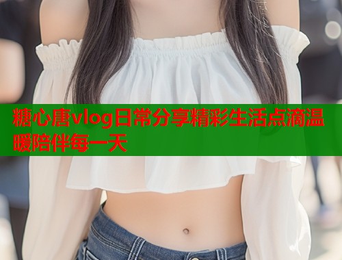 糖心唐vlog日常分享精彩生活点滴温暖陪伴每一天