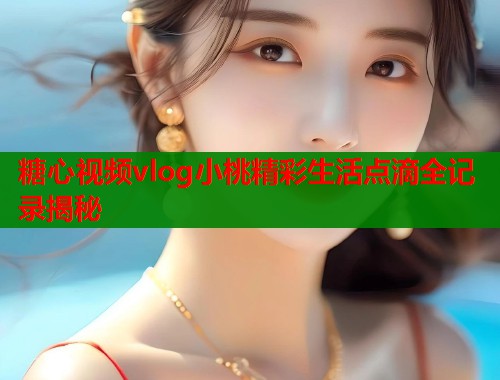 糖心视频vlog小桃精彩生活点滴全记录揭秘