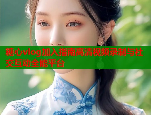 糖心vlog加入指南高清视频录制与社交互动全能平台