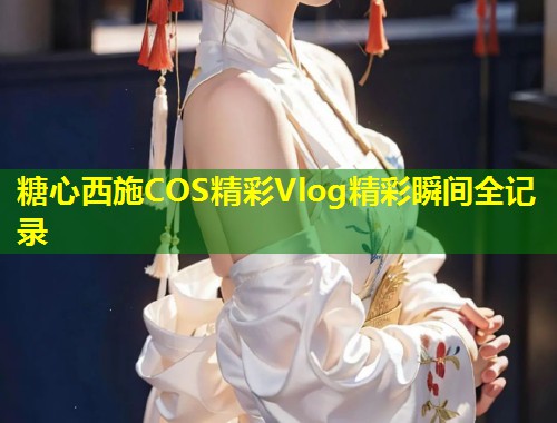 糖心西施COS精彩Vlog精彩瞬间全记录