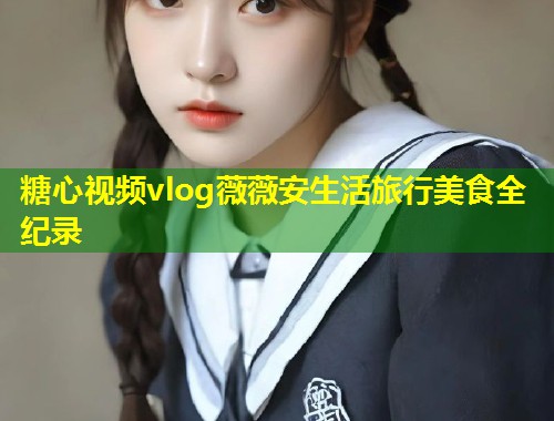 糖心视频vlog薇薇安生活旅行美食全纪录