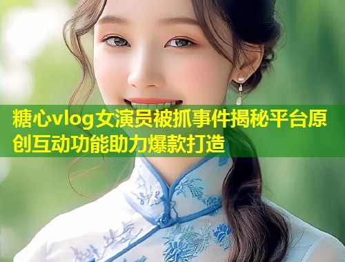 糖心vlog女演员被抓事件揭秘平台原创互动功能助力爆款打造