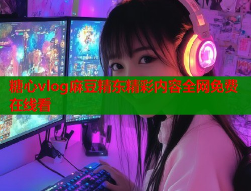 糖心vlog麻豆精东精彩内容全网免费在线看