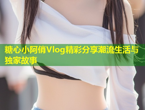 糖心小阿俏Vlog精彩分享潮流生活与独家故事